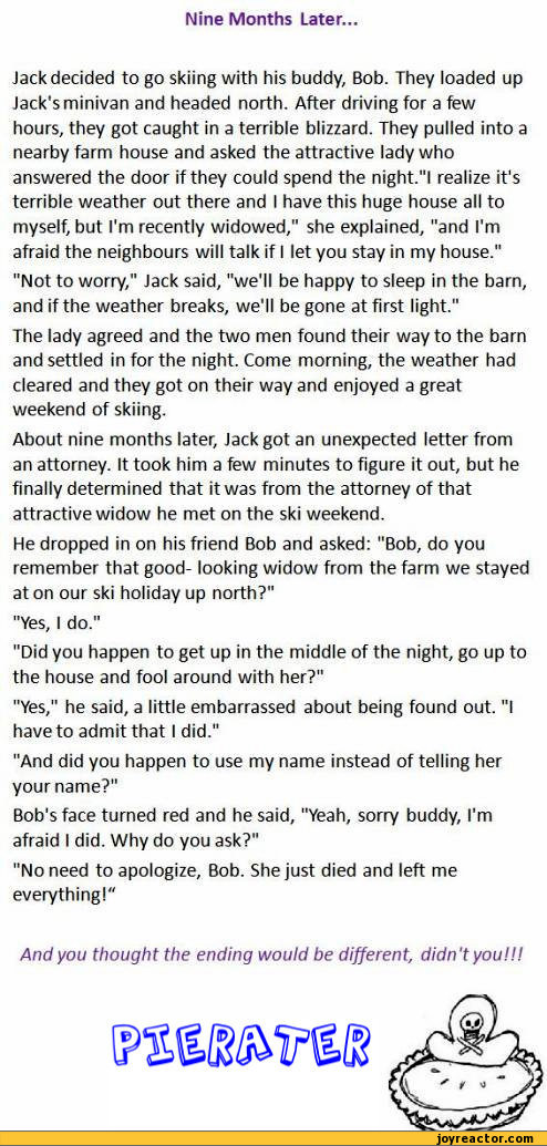 ﻿Nine Months Later..
Jack decided to go skiing with his buddy, Bob. They loaded up Jack's minivan and headed north. After driving for a few hours, they got caught in a terrible blizzard. They pulled into a nearby farm house and asked the attractive lady who answered the door if they could spend the