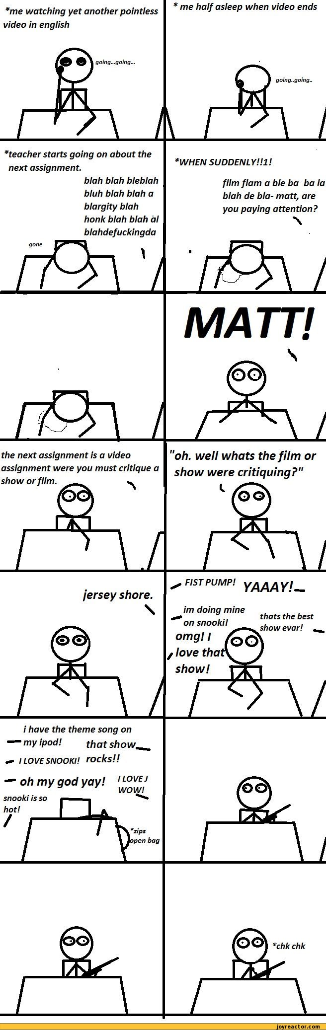 ﻿*me watching yet another pointless * me half asleeP when video ends video in english
gomg...gomg..
t
*teacher starts going on about the next assignment.
blah blah bleblah bluh blah blah a blargity blah honk blah blah al blahdefuckingda
*WHEN SUDDENLY HI!
flim flam a ble ba ba la blah de bla-