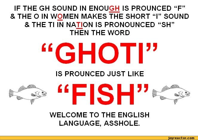 ﻿IF THE GH SOUND IN ENOUGH IS PROUNCED “F”
& THE O IN WOMEN MAKES THE SHORT “I” SOUND & THE Tl IN NATION IS PRONOUNCED “SH”
THEN THE WORD
GHOTI”
IS PROUNCED JUST LIKE
“FISH”^>
WELCOME TO THE ENGLISH LANGUAGE, ASSHOLE,funny pictures,auto