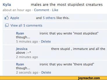 ﻿Kyla	males are the most stupidest creatures
about an hour ago Comment Like
si Apple	and 5 others like this.
:P View all 5 comments
Ryan	ironic that you wrote "most stupidest"
though...
5 minutes ago • Delete
Jessica	there stupid , immature and all the
above
2 minutes ago
Ryan	ironic that