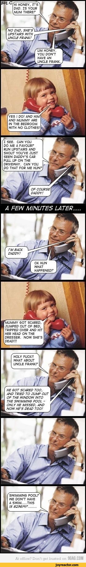 ﻿me
HI HONEY, IT'S DAD. IS YOUR MUM THERE?
NO PAP, SHE'S UPSTAJRS WITH r-UNCLE FRANK! 1/
UM HONEY. YOU DON'T HAVE AN UNCLE FRANK
YES I DO! AND HIM' AND MUMMY ARE IN THE BEDROOM WITH NO CLOTHES/
I SEE. CAN YOU DO ME A FAVOUR?
RUN UPSTAIRS AND SHOUT YOU'VE JUST SEEN DADDY'S CAR PULL UP ON THE