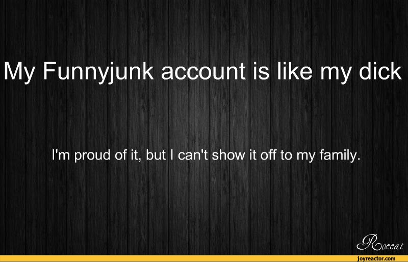 ﻿My Funnyjunk account is like my dick
I'm proud of it, but I can't show it off to my family.
we at,funny pictures,auto