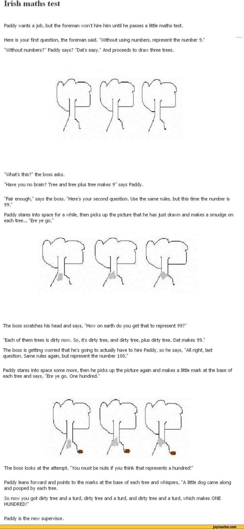 ﻿Paddy wants a job, but the foreman won’t hire him until he passes a little maths test.
Here is your first question, the foreman said. "Without using numbers, represent the number 9." "Without numbers?" Paddy says? "Dat’s easy." And proceeds to draw three trees.
"What's this?" the boss asks.
