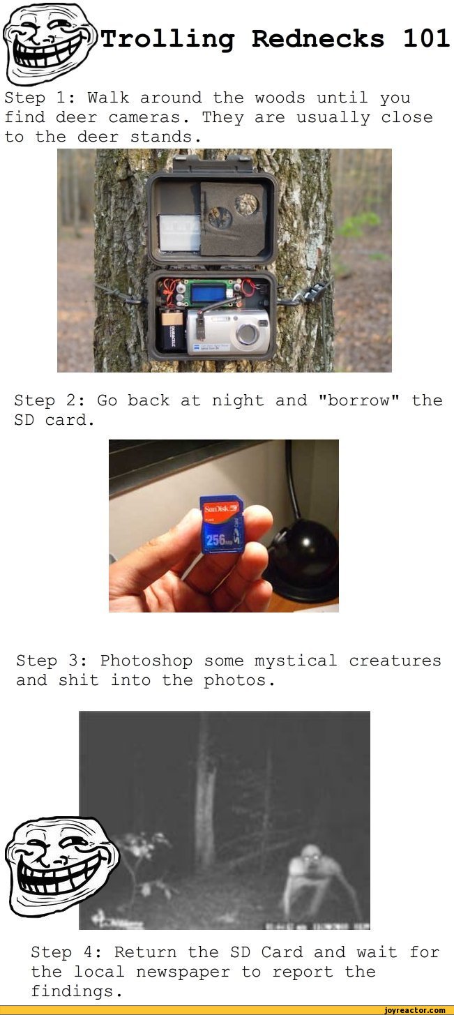 ﻿Step 1: Walk around the woods until you find deer cameras. They are usually close to the deer stands.
Step 2: Go back at night and "borrow" the SD card.
Step 3: Photoshop some mystical creatures and shit into the photos.
Step 4: Return the SD Card and wait for the local newspaper to report the