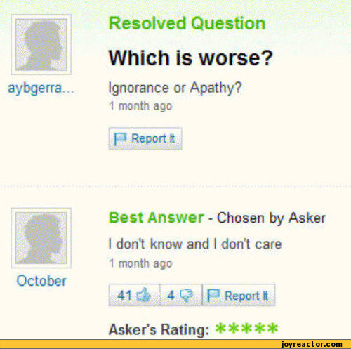 ﻿- I •$$£]
aybgerra
October
Resolved Question
Which is worse?
Ignorance or Apathy?
1 month ago
p Report it
Best Answer - Chosen by Asker
I don't know and I don't care
1 month ago
41 C& 4 j P Report It
Asker’s Rating: ******,funny pictures,auto