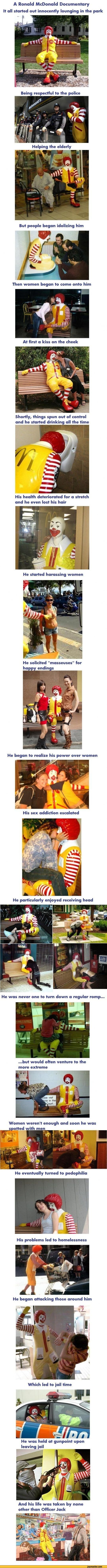 ﻿A Ronald McDonald Documentary It all started out innocently lounging in the park
Being respectful to the police
Helping the elderly
But people began idolizing him
Then women began to come onto him
At first a kiss on the cheek
Shortly, things spun out of control and he started drinking all the