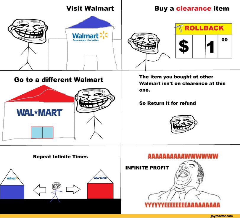 ﻿Visit Walmart
Walmart
Save money. Live better.
to a different Walmart
WAL*M
Mfra.j j pMUMfUfiUfWM
Repeat Infinite Times
Buy a clearance item
The item you bought at other Walmart isn't on clearence at this
one.
So Return it for refund
AAAAAAAAAAWWWWWW
INFINITE PROFIT
YYYYYYEEIEEIIE A A