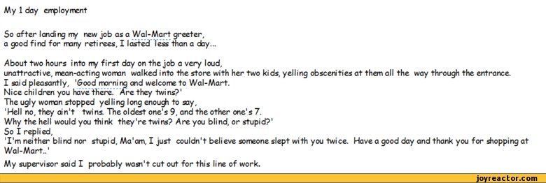 ﻿My 1 day enployment
So after landing my new job as a Wal-AAart greeter, a good find for many retirees. I lasted less than a day...
About two hours into my first day on the job a very loud,
unattracti ve, mean-acting womon walked into the store with her two kids, yelling obscenities at them all