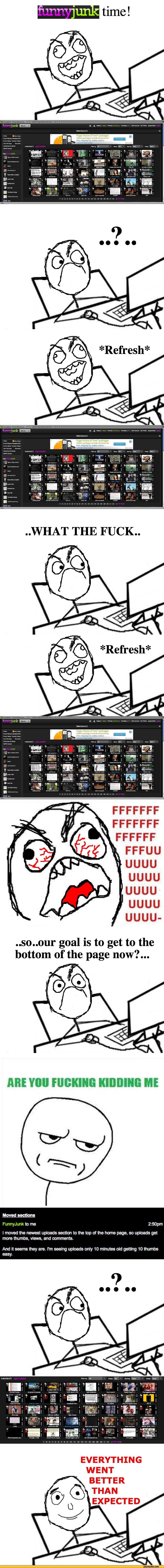 ﻿time!
*Refresh*
..WHAT THE FUCK..
FFFFFFF FFFFFFF FFFFFF FFFUU UUUU UUUU UUUU UUUU UUUU-
..so..our goal is to get to the bottom of the page now?...
Moved section«
FunnyJunk to me	2:50pm
I moved the newest uploads section to the top of the home page, so uploads get more thumbs, views, and
