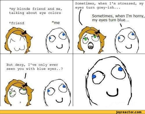 ﻿*my blonde friend and me, talking about eye colors
*friend	*me
But derp, I've only ever seen you with blue eyes..?
I
Sometimes, when I'm stressed, my eyes turn grey-ish...
(
Sometimes, when I'm horny, my eyes turn blue...,funny pictures,auto,retarded face,rage comics,wat face,smile,girl